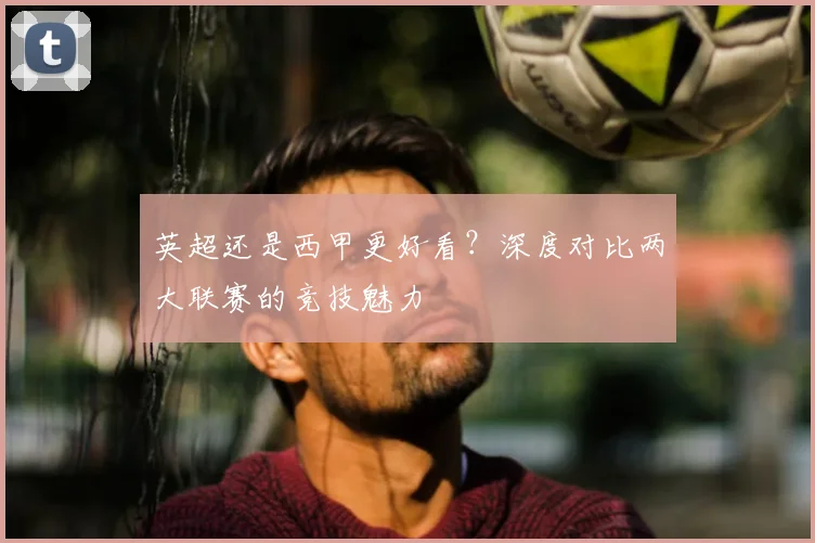 英超还是西甲更好看？深度对比两大联赛的竞技魅力
